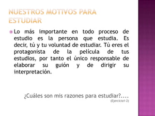 Nuestros MOTIVOS PARA ESTUDIARLo más importante en todo proceso de estudio es la persona que estudia. Es decir, tú y tu voluntad de estudiar. Tú eres el protagonista de la película de tus estudios, por tanto el único responsable de elaborar su guión y de dirigir su interpretación.¿Cuáles son mis razones para estudiar?.... (Ejercicio1-2) 