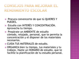 CONSEJOS PARA MEJORAR EL RENDIMIENTO ESCOLARProcura convencerte de que tú QUIERES Y PUEDES.Estudia con INTERÉS Y CONCENTRACIÓN. Aprovecha tu tiempo. Prepárate un AMBIENTE de estudio cómodo, relajado, personal, que te permita la concentración y el disponer de los materiales necesarios.CUIDA TUS MATERIALES de estudio.ORGANIZA bien tu tiempo, tus materiales y tu trabajo. Hazte un HORARIO de estudio, que te facilite la planificación de tu estudio personal.