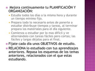 Mejora continuamente tu PLANIFICACIÓN Y ORGANIZACIÓN:Estudia todos los días a la misma hora y durante un tiempo mínimo fijo.Prepara todo lo necesario antes de ponerte a estudiar distribuye tiempos y tareas, al terminar prepara los materiales para el día siguiente.Comienza a estudiar por lo mas difícil y ve alternándolo con tareas fáciles pero cortas; las fáciles y largas déjalas para el final.Fíjate cada día unos OBJETIVOS de estudio.RELACIONA lo estudiado con tus aprendizajes anteriores. Repasa los esquemas de los temas anteriores, relacionados con el que estas estudiando.