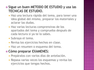 Sigue un buen METODO DE ESTUDIO y usa las TECNICAS DE ESTUDIO.Haz una lectura rápida del tema, para tener una idea global del mismo, preparar los materiales y aclarar las dudas.Haz varias lecturas comprensivas de los apartados del tema y comprueba después de cada lectura si ya te lo sabes.Subraya el tema.Revisa los ejercicios hechos en clase.Haz un resumen o esquema del tema.Cómo preparar EXAMENES:Prepáralos con varios días de antelación.Repasa varias veces los esquemas y revisa los ejercicios que tengas hechos.
