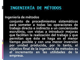 Ingeniería de métodos
conjunto de procedimientos sistemáticos
para someter a todas las operaciones de
trabajo directo e indirecto a un concienzudo
escrutinio, con vistas a introducir mejoras
que faciliten la realización del trabajo y que
permitan que éste se haga en el menor
tiempo posible y con una menor inversión
por unidad producida, por lo tanto, el
objetivo final de la ingeniería de métodos es
el incremento en las utilidades de la
empresa.

 
