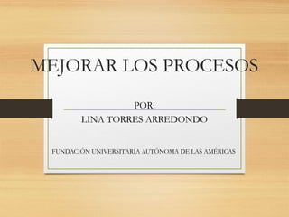 MEJORAR LOS PROCESOS
POR:
LINA TORRES ARREDONDO
FUNDACIÓN UNIVERSITARIA AUTÓNOMA DE LAS AMÉRICAS
 