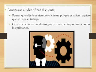 • Amenazas al identificar al cliente:
• Pensar que el jefe es siempre el cliente porque es quien requiere
que se haga el trabajo.
• Olvidar clientes secundarios, pueden ser tan importantes como
los primarios.
 