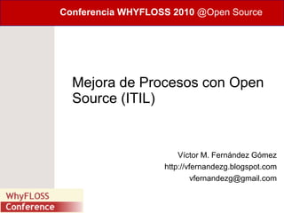 Conferencia WHYFLOSS 2010 @Open Source




  Mejora de Procesos con Open
  Source (ITIL)


                       Víctor M. Fernández Gómez
                   http://vfernandezg.blogspot.com
                            vfernandezg@gmail.com
 