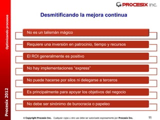 Desmitificando la mejora continua
  Optimizando procesos




                            No es un talismán mágico

                            Requiere una inversión en patrocinio, tiempo y recursos

                            El ROI generalmente es positivo

                            No hay implementaciones “express”

                            No puede hacerse por silos ni delegarse a terceros
Procesix 2012




                            Es principalmente para apoyar los objetivos del negocio

                            No debe ser sinónimo de burocracia o papeleo


                          Copyright Procesix Inc. Cualquier copia u otro uso debe ser autorizado expresamente por Procesix Inc.   11
 