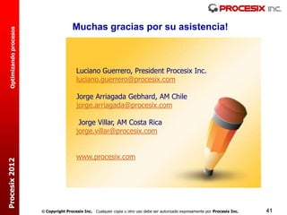 Muchas gracias por su asistencia!
  Optimizando procesos




                                           Luciano Guerrero, President Procesix Inc.
                                           luciano.guerrero@procesix.com

                                           Jorge Arriagada Gebhard, AM Chile
                                           jorge.arriagada@procesix.com

                                            Jorge Villar, AM Costa Rica
                                           jorge.villar@procesix.com


                                           www.procesix.com
Procesix 2012




                          Copyright Procesix Inc. Cualquier copia u otro uso debe ser autorizado expresamente por Procesix Inc.   41
 