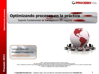 Optimizando procesos




                         Luciano Guerrero
                         President Procesix Inc.
Procesix 2012




                         www.procesix.com


                                                                                   e-SCM © 2006 by Carnegie Mellon University. All rights reserved.
                                                                    SM: CMM Integration, CMMI, SCAMPI, and IDEAL are service marks of Carnegie Mellon University
                              ITIL® is a Registered Trade Mark, and a Registered Community Trade Mark of the Office of Government Commerce, and is Registered in the U.S. Patent and Trademark Office.
                                                                              “PMI” and “PMP” are registered marks of Project Management Institute, Inc.
                                                                                      COBIT 4.1 is property of the IT Governance Institute (ITGI)




                            Copyright Procesix Inc. Cualquier copia u otro uso debe ser autorizado expresamente por Procesix Inc.                                                                       1
 