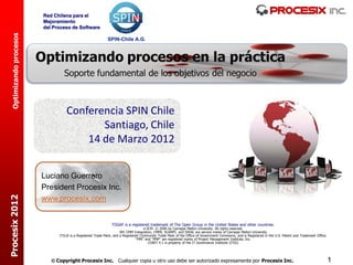 Red Chilena para el
                         Mejoramiento
                         del Proceso de Software
  Optimizando procesos




                                   Conferencia SPIN Chile
                                          Santiago, Chile
                                       14 de Marzo 2012


                         Luciano Guerrero
                         President Procesix Inc.
Procesix 2012




                         www.procesix.com


                                                               TOGAF is a registered trademark of The Open Group in the United States and other countries.
                                                                                     e-SCM © 2006 by Carnegie Mellon University. All rights reserved.
                                                                     SM: CMM Integration, CMMI, SCAMPI, and IDEAL are service marks of Carnegie Mellon University
                               ITIL® is a Registered Trade Mark, and a Registered Community Trade Mark of the Office of Government Commerce, and is Registered in the U.S. Patent and Trademark Office.
                                                                                “PMI” and “PMP” are registered marks of Project Management Institute, Inc.
                                                                                        COBIT 4.1 is property of the IT Governance Institute (ITGI)




                             Copyright Procesix Inc. Cualquier copia u otro uso debe ser autorizado expresamente por Procesix Inc.                                                                       1
 