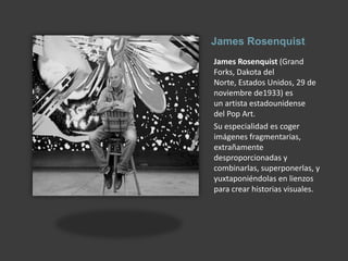 James RosenquistJames Rosenquist (Grand Forks, Dakota del Norte, Estados Unidos, 29 de noviembre de1933) es un artista estadounidense del Pop Art.Su especialidad es coger imágenes fragmentarias, extrañamente desproporcionadas y combinarlas, superponerlas, y yuxtaponiéndolas en lienzos para crear historias visuales.