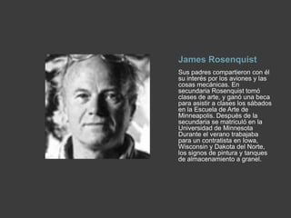 James RosenquistSus padres compartieron con él su interés por los aviones y las cosas mecánicas. En secundaria Rosenquist tomó clases de arte, y ganó una beca para asistir a clases los sábados en la Escuela de Arte de Minneapolis. Después de la secundaria se matriculó en la Universidad de Minnesota Durante el verano trabajaba para un contratista en Iowa, Wisconsin y Dakota del Norte, los signos de pintura y tanques de almacenamiento a granel.