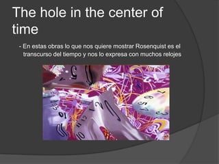 The hole in the center of time- En estas obras lo que nos quiere mostrar Rosenquist es el transcurso del tiempo y nos lo expresa con muchos relojes