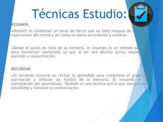 Técnicas Estudio:
RESUMEN.
Resumir es condensar un texto de forma que no falte ninguna de las ideas
importantes del mismo y así como los datos secundarios a nombrar.
Desde el punto de vista de la memoria, el resumen es un método positivo
para memorizar contenidos ya que al ser una técnica activa requiere la
atención y concentración.
RECORDAR.
El recuerdo consiste en recitar lo aprendido para comprobar el grado de
asimilación y reforzar las huellas de la memoria. El recuerdo es la
constatación del aprendizaje. También es una técnica activa que concentra al
estudiante y favorece la memorización.
 