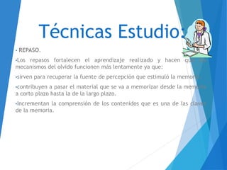 Técnicas Estudio:
• REPASO.
•Los repasos fortalecen el aprendizaje realizado y hacen que los
mecanismos del olvido funcionen más lentamente ya que:
•sirven para recuperar la fuente de percepción que estimuló la memoria.
•contribuyen a pasar el material que se va a memorizar desde la memoria
a corto plazo hasta la de la largo plazo.
•Incrementan la comprensión de los contenidos que es una de las claves
de la memoria.
 