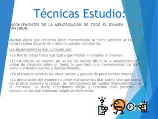 Técnicas Estudio:
INCONVENIENTES DE LA MEMORIZACIÓN DE TODO EL EXAMEN EL DÍA
ANTERIOR:
.
Muchos datos que creíamos tener memorizados la noche anterior al examen,
notarás cómo durante el mismo no puedes recordarlos.
Los inconvenientes más comunes son:
La fuerte fatiga física y psíquica que impide ir relajado al examen.
El estudio de un examen en un par de noches dificulta la adquisición de la
visión de conjunto sobre el tema, lo que hará que memoricemos los datos
como elementos sueltos y descoordinados.
En el examen tendrás las ideas turbias y gozarás de poco lucidez mental.
La preparación del examen no debe realizarse dos días antes, sino que consta
de: prestar atención al repaso, así reforzaremos las huellas mnemotécnicas de
la memoria, es decir, recordamos mejor y tenemos más presente los
conocimientos que habíamos adquirido levemente.
 