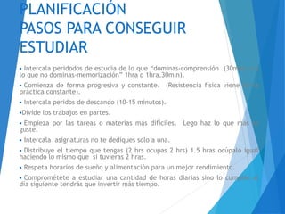 PLANIFICACIÓN
PASOS PARA CONSEGUIR
ESTUDIAR
 Intercala peridodos de estudia de lo que “dominas-comprensión (30min) v/s
lo que no dominas-memorización” 1hra o 1hra,30min).
 Comienza de forma progresiva y constante. (Resistencia física viene de la
práctica constante).
 Intercala peridos de descando (10-15 minutos).
Divide los trabajos en partes.
 Empieza por las tareas o materias más difíciles. Lego haz lo que más te
guste.
 Intercala asignaturas no te dediques solo a una.
 Distribuye el tiempo que tengas (2 hrs ocupas 2 hrs) 1.5 hras ocúpalo igual
haciendo lo mismo que si tuvieras 2 hras.
 Respeta horarios de sueño y alimentación para un mejor rendimiento.
 Comprométete a estudiar una cantidad de horas diarias sino lo cumples al
día siguiente tendrás que invertir más tiempo.
 