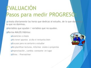 EVALUACIÓN
Pasos para medir PROGRESO:
 Anota diariamente las horas que dedicas al estudio, de lo que dominas y
lo que no dominas.
Variables que ayudan / variables que no ayudan.
Revisa MALOS Hábitos:
Ausencias a clases
No tener apuntes al día ni revisarlos bien
Excusas para no sentarte a estudiar
No planificar lecturas, informes orales o proyectos
Improvisación , cambio constante en lugar
Otros : Procrastinar
 