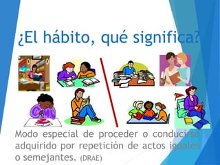 ¿El hábito, qué significa?
Modo especial de proceder o conducirse
adquirido por repetición de actos iguales
o semejantes. (DRAE)
 