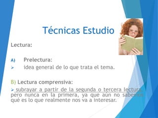 Técnicas Estudio
Lectura:
A) Prelectura:
 idea general de lo que trata el tema.
B) Lectura comprensiva:
 subrayar a partir de la segunda o tercera lectura,
pero nunca en la primera, ya que aún no sabemos
qué es lo que realmente nos va a interesar.
 