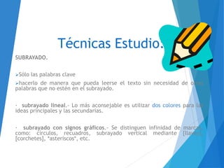 Técnicas Estudio:
SUBRAYADO.
Sólo las palabras clave
hacerlo de manera que pueda leerse el texto sin necesidad de otras
palabras que no estén en el subrayado.
· subrayado lineal.- Lo más aconsejable es utilizar dos colores para las
ideas principales y las secundarias.
· subrayado con signos gráficos.- Se distinguen infinidad de marcas,
como: círculos, recuadros, subrayado vertical mediante {llaves},
[corchetes], *asteriscos*, etc.
 