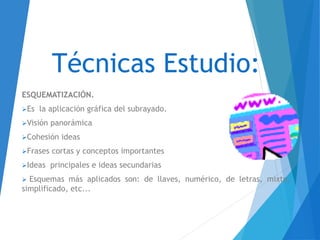 Técnicas Estudio:
ESQUEMATIZACIÓN.
Es la aplicación gráfica del subrayado.
Visión panorámica
Cohesión ideas
Frases cortas y conceptos importantes
Ideas principales e ideas secundarias
 Esquemas más aplicados son: de llaves, numérico, de letras, mixto,
simplificado, etc...
 
