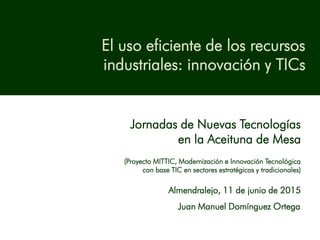 El uso eficiente de los recursos
industriales: innovación y TICs
Jornadas de Nuevas Tecnologías
en la Aceituna de Mesa
(Proyecto MITTIC, Modernización e Innovación Tecnológica
con base TIC en sectores estratégicos y tradicionales)
Almendralejo, 11 de junio de 2015
Juan Manuel Domínguez Ortega
 