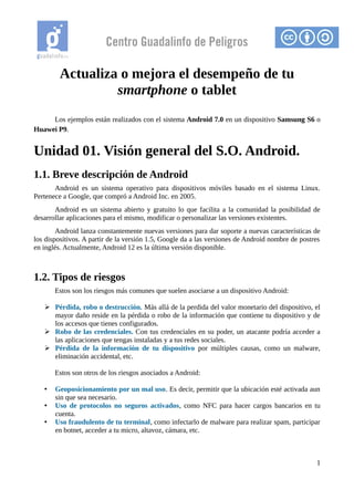 Centro Guadalinfo de Peligros
Actualiza o mejora el desempeño de tu
smartphone o tablet
Los ejemplos están realizados con el sistema Android 7.0 en un dispositivo Samsung S6 o
Huawei P9.
Unidad 01. Visión general del S.O. Android.
1.1. Breve descripción de Android
Android es un sistema operativo para dispositivos móviles basado en el sistema Linux.
Pertenece a Google, que compró a Android Inc. en 2005.
Android es un sistema abierto y gratuito lo que facilita a la comunidad la posibilidad de
desarrollar aplicaciones para el mismo, modificar o personalizar las versiones existentes.
Android lanza constantemente nuevas versiones para dar soporte a nuevas características de
los dispositivos. A partir de la versión 1.5, Google da a las versiones de Android nombre de postres
en inglés. Actualmente, Android 12 es la última versión disponible.
1.2. Tipos de riesgos
Estos son los riesgos más comunes que suelen asociarse a un dispositivo Android:
➢ Pérdida, robo o destrucción. Más allá de la perdida del valor monetario del dispositivo, el
mayor daño reside en la pérdida o robo de la información que contiene tu dispositivo y de
los accesos que tienes configurados.
➢ Robo de las credenciales. Con tus credenciales en su poder, un atacante podría acceder a
las aplicaciones que tengas instaladas y a tus redes sociales.
➢ Pérdida de la información de tu dispositivo por múltiples causas, como un malware,
eliminación accidental, etc.
Estos son otros de los riesgos asociados a Android:
• Geoposicionamiento por un mal uso. Es decir, permitir que la ubicación esté activada aun
sin que sea necesario.
• Uso de protocolos no seguros activados, como NFC para hacer cargos bancarios en tu
cuenta.
• Uso fraudulento de tu terminal, como infectarlo de malware para realizar spam, participar
en botnet, acceder a tu micro, altavoz, cámara, etc.
1
 