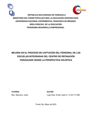 REPÚBLICA BOLIVARIANA DE VENEZUELA
MINISTERIO DEL PODER POPULAR PARA LA EDUCACIÓN UNIVERSITARIA
UNIVERSIDAD NACIONAL EXPERIMENTAL FRANCISCO DE MIRANDA
ÁREA CIENCIAS DE LA EDUCACIÓN
PROGRAMA DESARROLLO EMPRESARIAL
MEJORA EN EL PROCESO DE CAPTACIÓN DEL PERSONAL DE LAS
ESCUELAS INTEGRADAS DEL CENTRO DE REFINACIÓN
PARAGUANÁ DESDE LA PERSPECTIVA HOLÍSTICA
TUTORA: AUTOR:
Msc. Marcano, Julier Lugo Díaz, Ender José C.I: V-24.717.062
Punto Fijo, Mayo de 2023
 