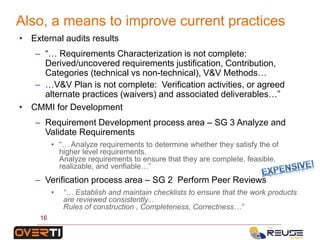 • External audits results
– “… Requirements Characterization is not complete:
Derived/uncovered requirements justification, Contribution,
Categories (technical vs non-technical), V&V Methods…
– …V&V Plan is not complete: Verification activities, or agreed
alternate practices (waivers) and associated deliverables…”
• CMMI for Development
– Requirement Development process area – SG 3 Analyze and
Validate Requirements
• “… Analyze requirements to determine whether they satisfy the of
higher level requirements.
Analyze requirements to ensure that they are complete, feasible,
realizable, and verifiable…”
– Verification process area – SG 2 Perform Peer Reviews
• “… Establish and maintain checklists to ensure that the work products
are reviewed consistently...
Rules of construction , Completeness, Correctness…”
Also, a means to improve current practices
16
 