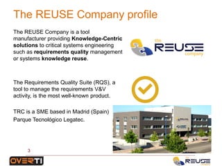 The REUSE Company is a tool
manufacturer providing Knowledge-Centric
solutions to critical systems engineering
such as requirements quality management
or systems knowledge reuse.
The Requirements Quality Suite (RQS), a
tool to manage the requirements V&V
activity, is the most well-known product.
TRC is a SME based in Madrid (Spain)
Parque Tecnológico Legatec.
The REUSE Company profile
3
 
