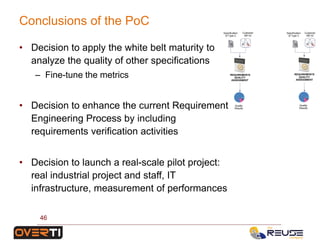 REQUIREMENTS
QUALITY
ASSESSMENT
Specification
of Type 2
Customer
KB V2
Quality
Results
REQUIREMENTS
QUALITY
ASSESSMENT
Specification
of Type 3
Customer
KB V2
Quality
Results
• Decision to apply the white belt maturity to
analyze the quality of other specifications
– Fine-tune the metrics
• Decision to enhance the current Requirement
Engineering Process by including
requirements verification activities
• Decision to launch a real-scale pilot project:
real industrial project and staff, IT
infrastructure, measurement of performances
Conclusions of the PoC
46
 