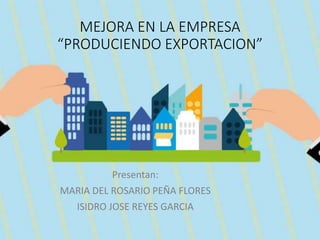 MEJORA EN LA EMPRESA
“PRODUCIENDO EXPORTACION”
Presentan:
MARIA DEL ROSARIO PEÑA FLORES
ISIDRO JOSE REYES GARCIA
 