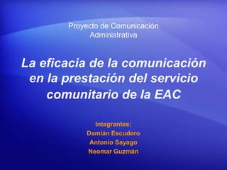 Proyecto de Comunicación
            Administrativa


La eficacia de la comunicación
 en la prestación del servicio
    comunitario de la EAC

             Integrantes:
           Damián Escudero
            Antonio Sayago
           Neomar Guzmán
 