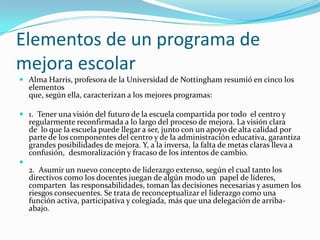 Elementos de un programa de
mejora escolar
 Alma Harris, profesora de la Universidad de Nottingham resumió en cinco los
  elementos
  que, según ella, caracterizan a los mejores programas:

 1. Tener una visión del futuro de la escuela compartida por todo el centro y
  regularmente reconfirmada a lo largo del proceso de mejora. La visión clara
  de lo que la escuela puede llegar a ser, junto con un apoyo de alta calidad por
  parte de los componentes del centro y de la administración educativa, garantiza
  grandes posibilidades de mejora. Y, a la inversa, la falta de metas claras lleva a
    confusión, desmoralización y fracaso de los intentos de cambio.

    2. Asumir un nuevo concepto de liderazgo extenso, según el cual tanto los
    directivos como los docentes juegan de algún modo un papel de líderes,
    comparten las responsabilidades, toman las decisiones necesarias y asumen los
    riesgos consecuentes. Se trata de reconceptualizar el liderazgo como una
    función activa, participativa y colegiada, más que una delegación de arriba-
    abajo.
 