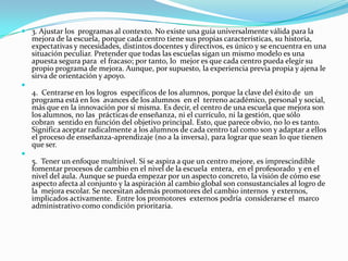  3. Ajustar los programas al contexto. No existe una guía universalmente válida para la
  mejora de la escuela, porque cada centro tiene sus propias características, su historia,
  expectativas y necesidades, distintos docentes y directivos, es único y se encuentra en una
  situación peculiar. Pretender que todas las escuelas sigan un mismo modelo es una
  apuesta segura para el fracaso; por tanto, lo mejor es que cada centro pueda elegir su
  propio programa de mejora. Aunque, por supuesto, la experiencia previa propia y ajena le
  sirva de orientación y apoyo.

  4. Centrarse en los logros específicos de los alumnos, porque la clave del éxito de un
  programa está en los avances de los alumnos en el terreno académico, personal y social,
  más que en la innovación por sí misma. Es decir, el centro de una escuela que mejora son
  los alumnos, no las prácticas de enseñanza, ni el currículo, ni la gestión, que sólo
  cobran sentido en función del objetivo principal. Esto, que parece obvio, no lo es tanto.
  Significa aceptar radicalmente a los alumnos de cada centro tal como son y adaptar a ellos
  el proceso de enseñanza-aprendizaje (no a la inversa), para lograr que sean lo que tienen
  que ser.

  5. Tener un enfoque multinivel. Si se aspira a que un centro mejore, es imprescindible
  fomentar procesos de cambio en el nivel de la escuela entera, en el profesorado y en el
  nivel del aula. Aunque se pueda empezar por un aspecto concreto, la visión de cómo ese
  aspecto afecta al conjunto y la aspiración al cambio global son consustanciales al logro de
  la mejora escolar. Se necesitan además promotores del cambio internos y externos,
  implicados activamente. Entre los promotores externos podría considerarse el marco
  administrativo como condición prioritaria.
 
