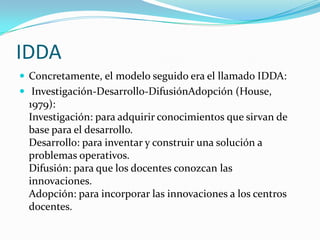 IDDA
 Concretamente, el modelo seguido era el llamado IDDA:
 Investigación-Desarrollo-DifusiónAdopción (House,
 1979):
 Investigación: para adquirir conocimientos que sirvan de
 base para el desarrollo.
 Desarrollo: para inventar y construir una solución a
 problemas operativos.
 Difusión: para que los docentes conozcan las
 innovaciones.
 Adopción: para incorporar las innovaciones a los centros
 docentes.
 