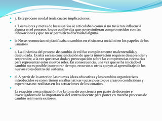  3. Este proceso modal tenía cuatro implicaciones:

  a. Los valores y metas de los usuarios se articulaban como si no tuvieran influencia
  alguna en el proceso, lo que conllevaba que no se sintieran comprometidos con las
  innovaciones y que no se permitiera diversidad alguna.

 b. No se reconocían ni planificaban cambios en el sistema social ni en los papeles de los
  usuarios.

  c. La dinámica del proceso de cambio de rol fue completamente malentendida y
  descuidada. Existía escasa concienciación de que la innovación requiere desaprender y
  reaprender, a la vez que crear duda y preocupación sobre las competencias necesarias
  para representar estos nuevos roles. En consecuencia, una vez que se ha iniciado el
  cambio no es posible incorporar tiempo, recursos u otros apoyos al aprendizaje de los
  nuevos roles dentro del sistema.

 d. A partir de lo anterior, las nuevas ideas educativas y los cambios organizativos
  introducidos se convirtieron en alternativas vacías puesto que crearon condiciones y
  esperanzas no-realistas en las actuaciones de los usuarios.

  La reacción a esta situación fue la toma de conciencia por parte de docentes e
  investigadores de la importancia del centro docente para poner en marcha procesos de
  cambio realmente exitosos.
 