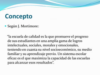Concepto
 Según J. Mortimore:


 “la escuela de calidad es la que promueve el progreso
 de sus estudiantes en una amplia gama de logros
 intelectuales, sociales, morales y emocionales,
 teniendo en cuanta su nivel socioeconómico, su medio
 familiar y su aprendizaje previo. Un sistema escolar
 eficaz es el que maximiza la capacidad de las escuelas
 para alcanzar esos resultados”.
 