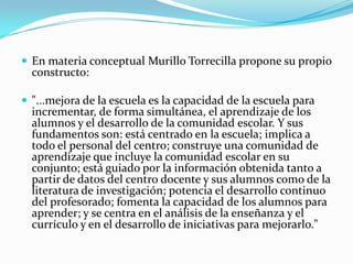  En materia conceptual Murillo Torrecilla propone su propio
  constructo:

 "...mejora de la escuela es la capacidad de la escuela para
  incrementar, de forma simultánea, el aprendizaje de los
  alumnos y el desarrollo de la comunidad escolar. Y sus
  fundamentos son: está centrado en la escuela; implica a
  todo el personal del centro; construye una comunidad de
  aprendizaje que incluye la comunidad escolar en su
  conjunto; está guiado por la información obtenida tanto a
  partir de datos del centro docente y sus alumnos como de la
  literatura de investigación; potencia el desarrollo continuo
  del profesorado; fomenta la capacidad de los alumnos para
  aprender; y se centra en el análisis de la enseñanza y el
  currículo y en el desarrollo de iniciativas para mejorarlo."
 