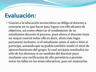 Evaluación:
 Gracias a la educación tecnocrática se obligo al docente a
  centrarse en su que hacer para lograr con ello alcance de
  objetivos, así como observar el rendimiento de su
  estudiantes durante el proceso, pues ahora el docente tiene
  un mayor control sobre ello es decir, ahora éste logra
  percatarse inclusive, si el estudiante asiste al aula o bien sí
  participa, aunando que se podría también medir el nivel de
  aprovechamiento del grupo, lo cual arrojaría resultados no
  sólo de los alumnos si no también del docente pues
  mediante una verificación de ello permitiría o permite
  notar las fallas en las áreas educativas, para así mejorarlas.
 