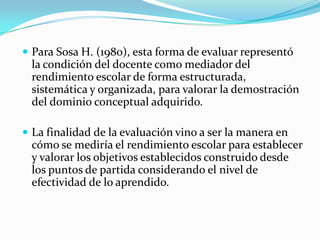 Para Sosa H. (1980), esta forma de evaluar representó
 la condición del docente como mediador del
 rendimiento escolar de forma estructurada,
 sistemática y organizada, para valorar la demostración
 del dominio conceptual adquirido.

 La finalidad de la evaluación vino a ser la manera en
 cómo se mediría el rendimiento escolar para establecer
 y valorar los objetivos establecidos construido desde
 los puntos de partida considerando el nivel de
 efectividad de lo aprendido.
 