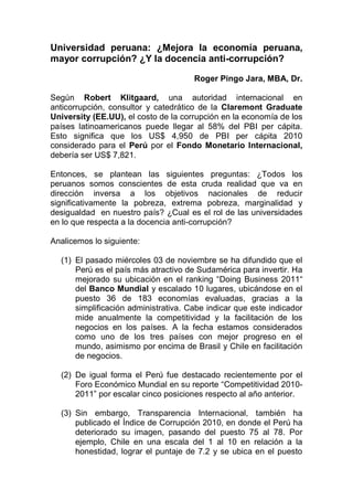 Universidad peruana: ¿Mejora la economía peruana,
mayor corrupción? ¿Y la docencia anti-corrupción?
Roger Pingo Jara, MBA, Dr.
Según Robert Klitgaard, una autoridad internacional en
anticorrupción, consultor y catedrático de la Claremont Graduate
University (EE.UU), el costo de la corrupción en la economía de los
países latinoamericanos puede llegar al 58% del PBI per cápita.
Esto significa que los US$ 4,950 de PBI per cápita 2010
considerado para el Perú por el Fondo Monetario Internacional,
debería ser US$ 7,821.
Entonces, se plantean las siguientes preguntas: ¿Todos los
peruanos somos conscientes de esta cruda realidad que va en
dirección inversa a los objetivos nacionales de reducir
significativamente la pobreza, extrema pobreza, marginalidad y
desigualdad en nuestro país? ¿Cual es el rol de las universidades
en lo que respecta a la docencia anti-corrupción?
Analicemos lo siguiente:
(1) El pasado miércoles 03 de noviembre se ha difundido que el
Perú es el país más atractivo de Sudamérica para invertir. Ha
mejorado su ubicación en el ranking “Doing Business 2011“
del Banco Mundial y escalado 10 lugares, ubicándose en el
puesto 36 de 183 economías evaluadas, gracias a la
simplificación administrativa. Cabe indicar que este indicador
mide anualmente la competitividad y la facilitación de los
negocios en los países. A la fecha estamos considerados
como uno de los tres países con mejor progreso en el
mundo, asimismo por encima de Brasil y Chile en facilitación
de negocios.
(2) De igual forma el Perú fue destacado recientemente por el
Foro Económico Mundial en su reporte “Competitividad 2010-
2011” por escalar cinco posiciones respecto al año anterior.
(3) Sin embargo, Transparencia Internacional, también ha
publicado el Índice de Corrupción 2010, en donde el Perú ha
deteriorado su imagen, pasando del puesto 75 al 78. Por
ejemplo, Chile en una escala del 1 al 10 en relación a la
honestidad, lograr el puntaje de 7.2 y se ubica en el puesto
 