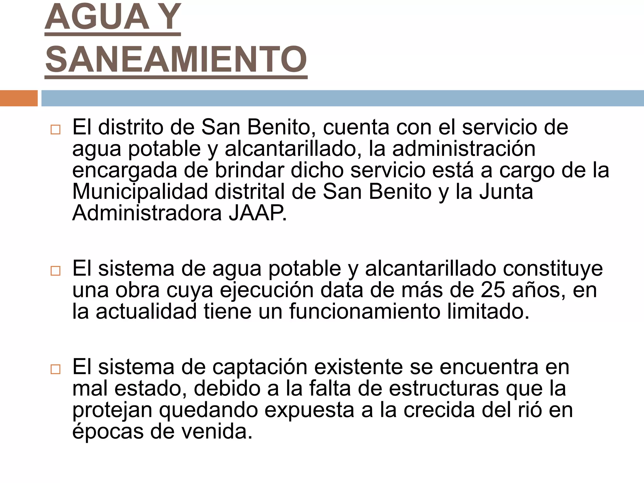 AGUA Y
SANEAMIENTO
   El distrito de San Benito, cuenta con el servicio de
    agua potable y alcantarillado, la administración
    encargada de brindar dicho servicio está a cargo de la
    Municipalidad distrital de San Benito y la Junta
    Administradora JAAP.

   El sistema de agua potable y alcantarillado constituye
    una obra cuya ejecución data de más de 25 años, en
    la actualidad tiene un funcionamiento limitado.

   El sistema de captación existente se encuentra en
    mal estado, debido a la falta de estructuras que la
    protejan quedando expuesta a la crecida del rió en
    épocas de venida.
 
