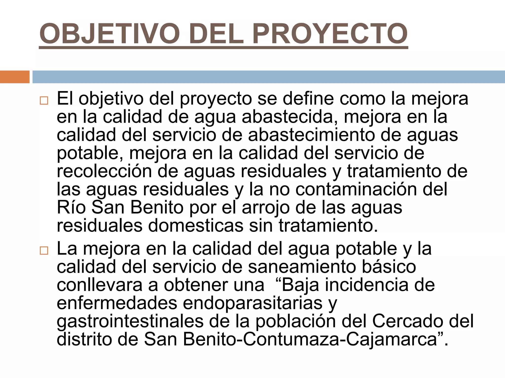 OBJETIVO DEL PROYECTO

   El objetivo del proyecto se define como la mejora
    en la calidad de agua abastecida, mejora en la
    calidad del servicio de abastecimiento de aguas
    potable, mejora en la calidad del servicio de
    recolección de aguas residuales y tratamiento de
    las aguas residuales y la no contaminación del
    Río San Benito por el arrojo de las aguas
    residuales domesticas sin tratamiento.
   La mejora en la calidad del agua potable y la
    calidad del servicio de saneamiento básico
    conllevara a obtener una “Baja incidencia de
    enfermedades endoparasitarias y
    gastrointestinales de la población del Cercado del
    distrito de San Benito-Contumaza-Cajamarca”.
 