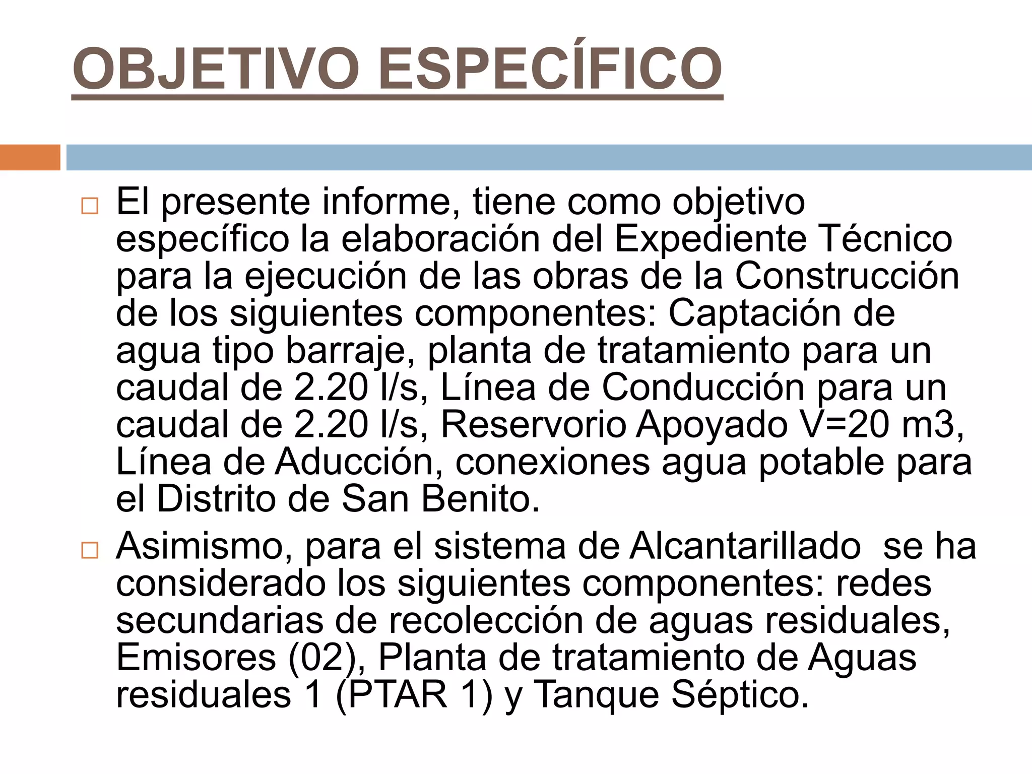 OBJETIVO ESPECÍFICO

   El presente informe, tiene como objetivo
    específico la elaboración del Expediente Técnico
    para la ejecución de las obras de la Construcción
    de los siguientes componentes: Captación de
    agua tipo barraje, planta de tratamiento para un
    caudal de 2.20 l/s, Línea de Conducción para un
    caudal de 2.20 l/s, Reservorio Apoyado V=20 m3,
    Línea de Aducción, conexiones agua potable para
    el Distrito de San Benito.
   Asimismo, para el sistema de Alcantarillado se ha
    considerado los siguientes componentes: redes
    secundarias de recolección de aguas residuales,
    Emisores (02), Planta de tratamiento de Aguas
    residuales 1 (PTAR 1) y Tanque Séptico.
 