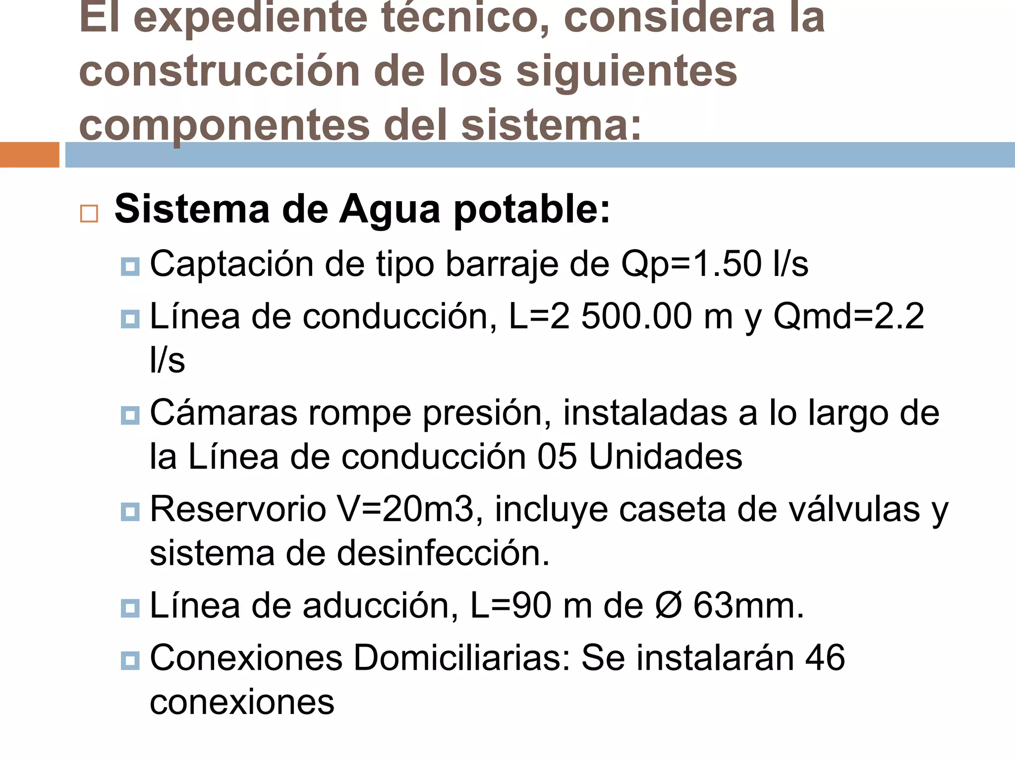 El expediente técnico, considera la
construcción de los siguientes
componentes del sistema:
   Sistema de Agua potable:
     Captación  de tipo barraje de Qp=1.50 l/s
     Línea de conducción, L=2 500.00 m y Qmd=2.2
      l/s
     Cámaras rompe presión, instaladas a lo largo de
      la Línea de conducción 05 Unidades
     Reservorio V=20m3, incluye caseta de válvulas y
      sistema de desinfección.
     Línea de aducción, L=90 m de Ø 63mm.

     Conexiones Domiciliarias: Se instalarán 46
      conexiones
 