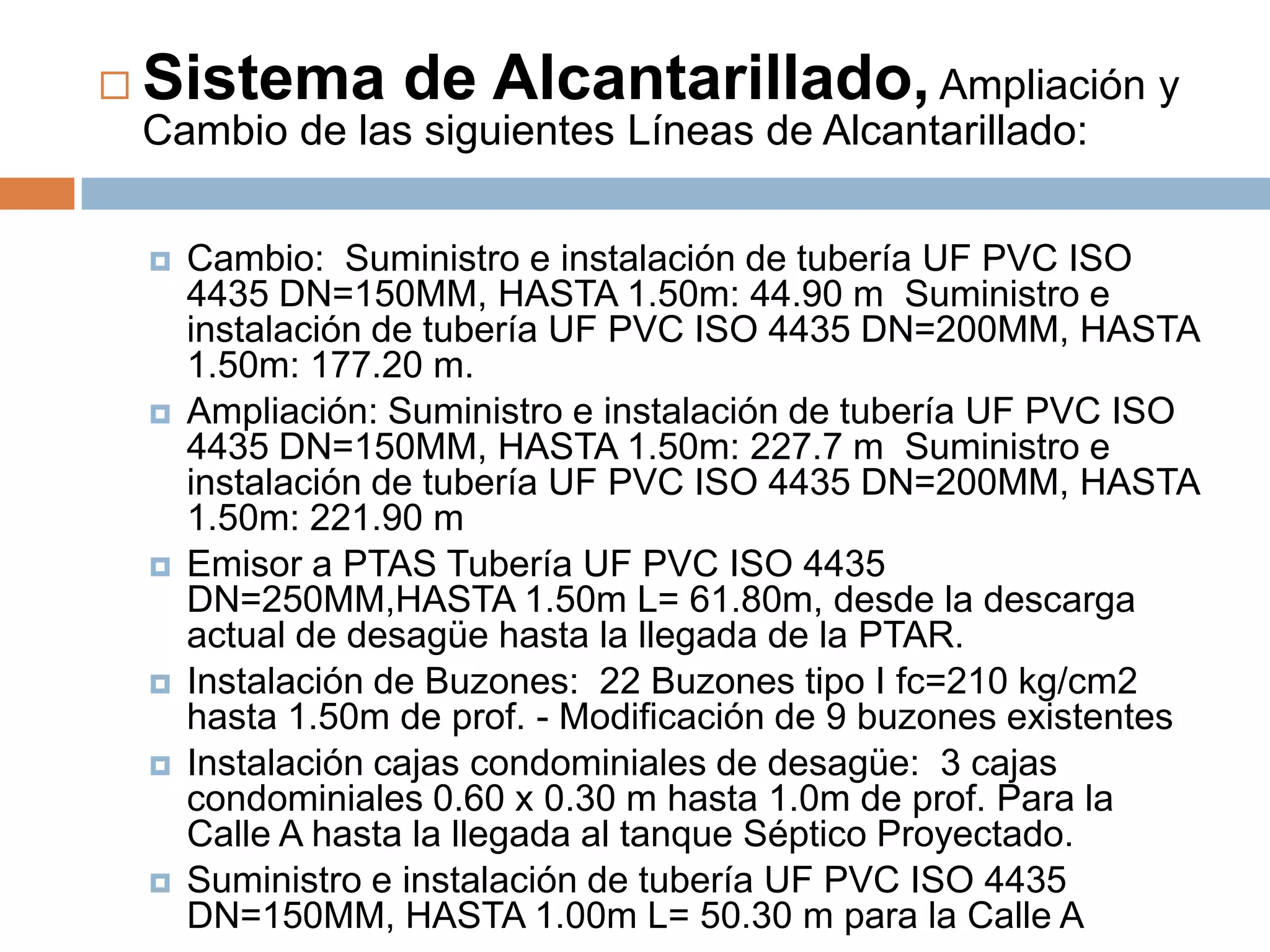    Sistema de Alcantarillado, Ampliación y
    Cambio de las siguientes Líneas de Alcantarillado:

       Cambio: Suministro e instalación de tubería UF PVC ISO
        4435 DN=150MM, HASTA 1.50m: 44.90 m Suministro e
        instalación de tubería UF PVC ISO 4435 DN=200MM, HASTA
        1.50m: 177.20 m.
       Ampliación: Suministro e instalación de tubería UF PVC ISO
        4435 DN=150MM, HASTA 1.50m: 227.7 m Suministro e
        instalación de tubería UF PVC ISO 4435 DN=200MM, HASTA
        1.50m: 221.90 m
       Emisor a PTAS Tubería UF PVC ISO 4435
        DN=250MM,HASTA 1.50m L= 61.80m, desde la descarga
        actual de desagüe hasta la llegada de la PTAR.
       Instalación de Buzones: 22 Buzones tipo I fc=210 kg/cm2
        hasta 1.50m de prof. - Modificación de 9 buzones existentes
       Instalación cajas condominiales de desagüe: 3 cajas
        condominiales 0.60 x 0.30 m hasta 1.0m de prof. Para la
        Calle A hasta la llegada al tanque Séptico Proyectado.
       Suministro e instalación de tubería UF PVC ISO 4435
        DN=150MM, HASTA 1.00m L= 50.30 m para la Calle A
 