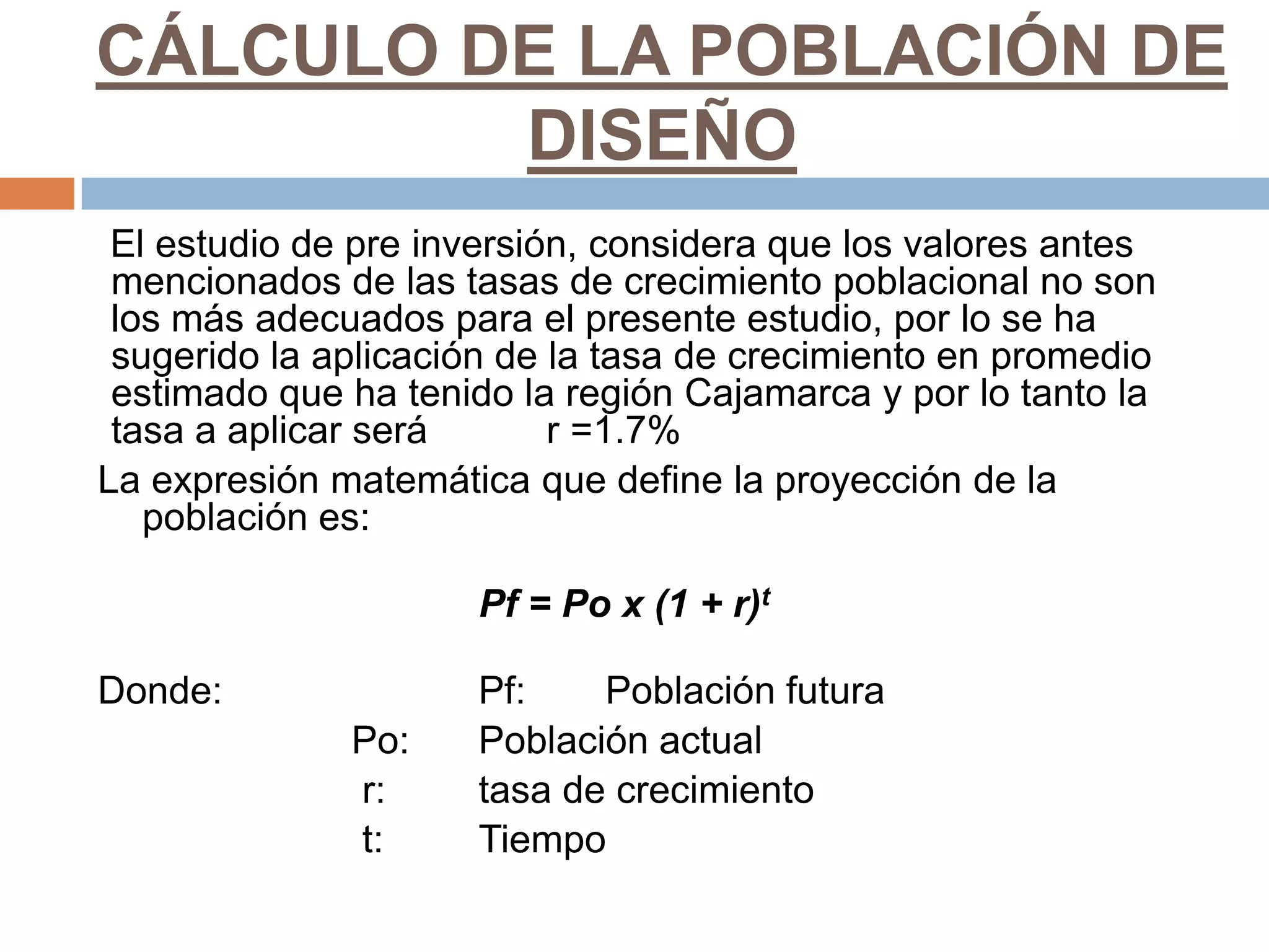 CÁLCULO DE LA POBLACIÓN DE
         DISEÑO
 El estudio de pre inversión, considera que los valores antes
 mencionados de las tasas de crecimiento poblacional no son
 los más adecuados para el presente estudio, por lo se ha
 sugerido la aplicación de la tasa de crecimiento en promedio
 estimado que ha tenido la región Cajamarca y por lo tanto la
 tasa a aplicar será       r =1.7%
La expresión matemática que define la proyección de la
   población es:

                     Pf = Po x (1 + r)t

Donde:               Pf:    Población futura
              Po:    Población actual
              r:     tasa de crecimiento
              t:     Tiempo
 