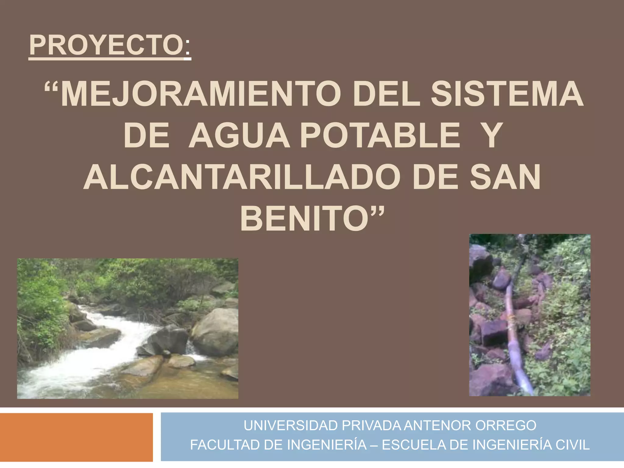 PROYECTO:
“MEJORAMIENTO DEL SISTEMA
    DE AGUA POTABLE Y
  ALCANTARILLADO DE SAN
         BENITO”




              UNIVERSIDAD PRIVADA ANTENOR ORREGO
        FACULTAD DE INGENIERÍA – ESCUELA DE INGENIERÍA CIVIL
 