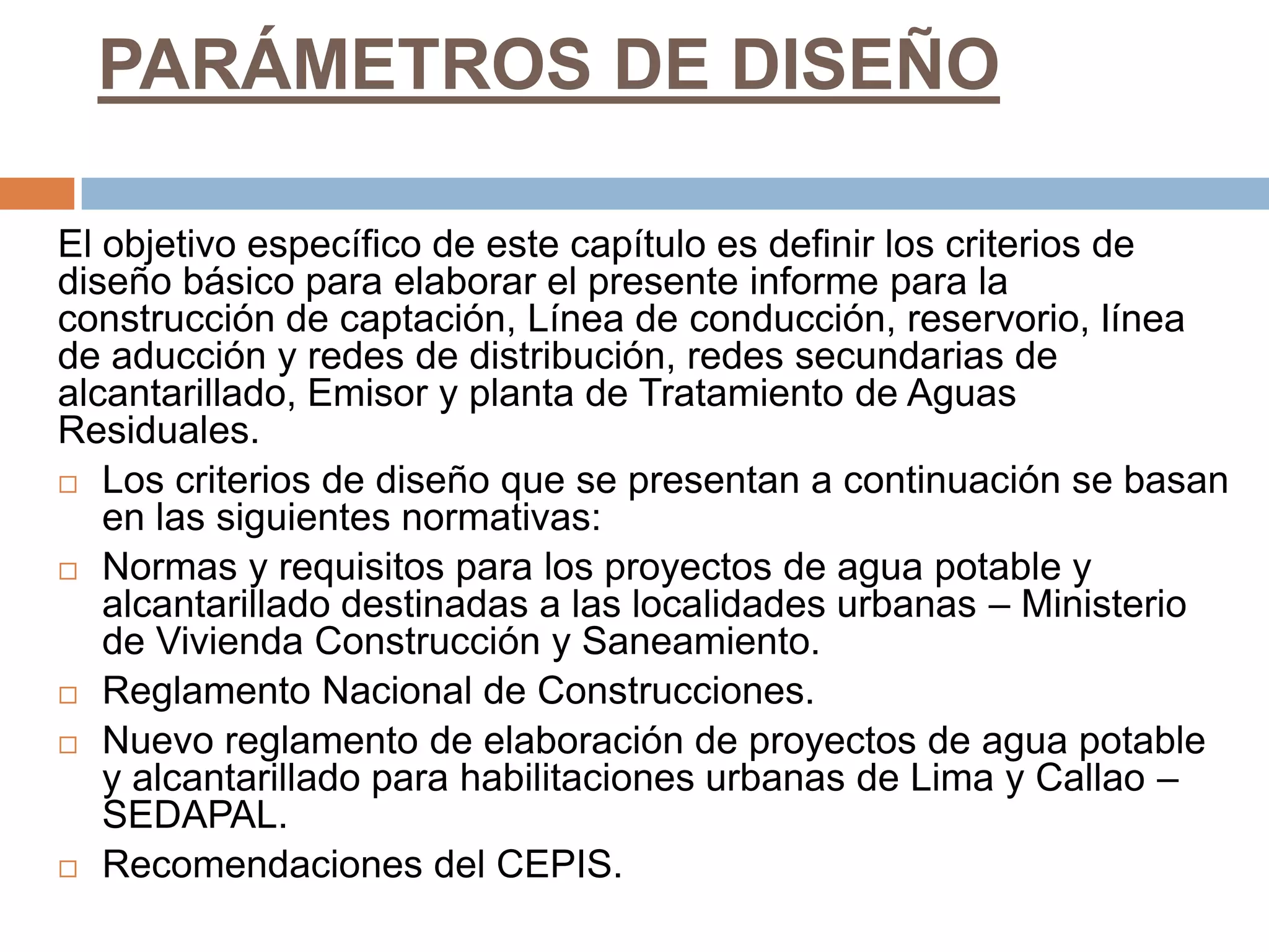 PARÁMETROS DE DISEÑO

El objetivo específico de este capítulo es definir los criterios de
diseño básico para elaborar el presente informe para la
construcción de captación, Línea de conducción, reservorio, línea
de aducción y redes de distribución, redes secundarias de
alcantarillado, Emisor y planta de Tratamiento de Aguas
Residuales.
 Los criterios de diseño que se presentan a continuación se basan
   en las siguientes normativas:
 Normas y requisitos para los proyectos de agua potable y
   alcantarillado destinadas a las localidades urbanas – Ministerio
   de Vivienda Construcción y Saneamiento.
 Reglamento Nacional de Construcciones.

 Nuevo reglamento de elaboración de proyectos de agua potable
   y alcantarillado para habilitaciones urbanas de Lima y Callao –
   SEDAPAL.
 Recomendaciones del CEPIS.
 