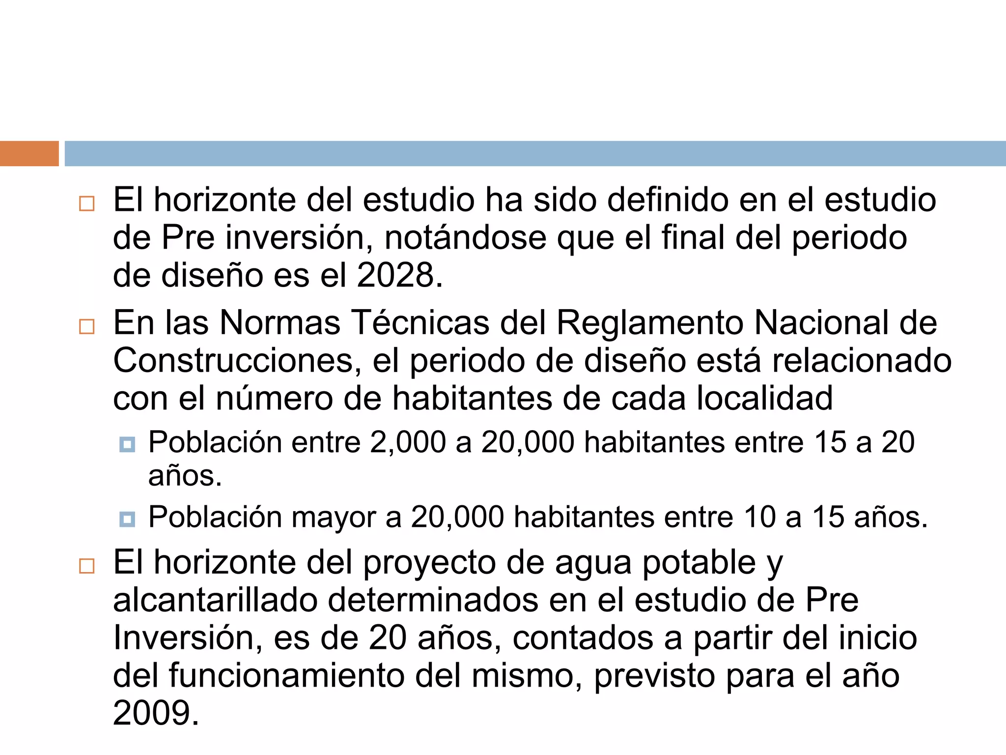    El horizonte del estudio ha sido definido en el estudio
    de Pre inversión, notándose que el final del periodo
    de diseño es el 2028.
   En las Normas Técnicas del Reglamento Nacional de
    Construcciones, el periodo de diseño está relacionado
    con el número de habitantes de cada localidad
       Población entre 2,000 a 20,000 habitantes entre 15 a 20
        años.
       Población mayor a 20,000 habitantes entre 10 a 15 años.
   El horizonte del proyecto de agua potable y
    alcantarillado determinados en el estudio de Pre
    Inversión, es de 20 años, contados a partir del inicio
    del funcionamiento del mismo, previsto para el año
    2009.
 